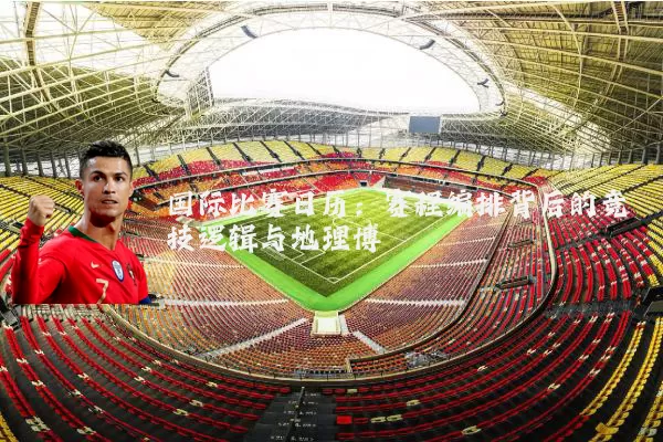 国际比赛日历：赛程编排背后的竞技逻辑与地理博弈