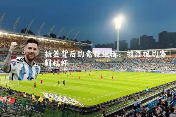 抽签背后的竞技逻辑:被忽视的赛制杠杆