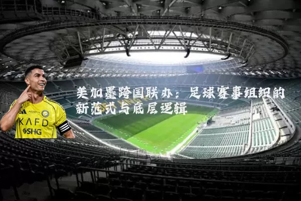 美加墨跨国联办:足球赛事组织的新范式与底层逻辑